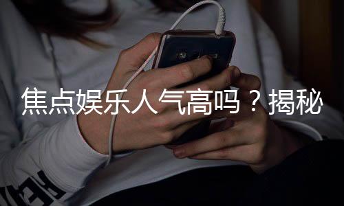 焦点娱乐人气高吗?揭秘其火爆原因与玩家真实评价