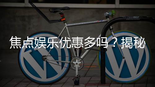 焦点娱乐优惠多吗?揭秘其超值福利与独家活动