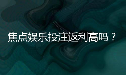 焦点娱乐投注返利高吗?揭秘高额返水背后的真实福利