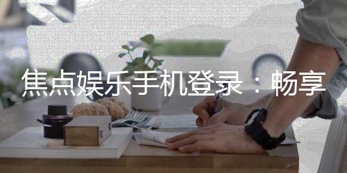 焦点娱乐手机登录:畅享移动端精彩游戏体验