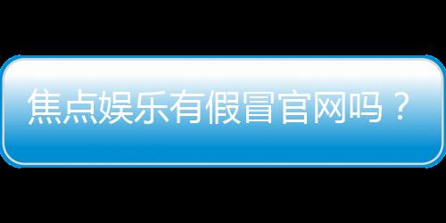 焦点娱乐有假冒官网吗?揭秘真假官网辨别技巧与防骗指南