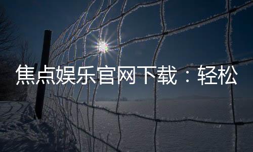 焦点娱乐官网下载:轻松获取最新版APP与游戏攻略