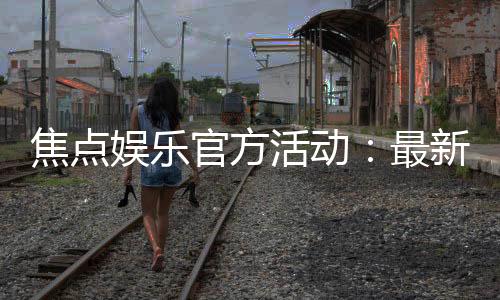 焦点娱乐官方活动:最新优惠与独家福利等你来享
