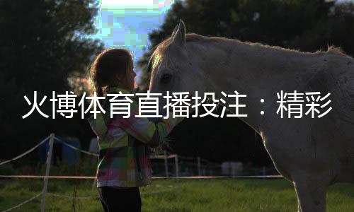 火博体育直播投注:精彩体育赛事实时抢先看