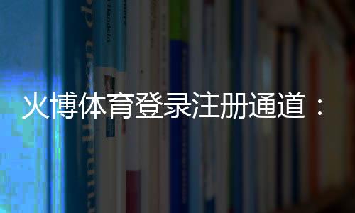 火博体育登录注册通道:畅享顶级娱乐体验