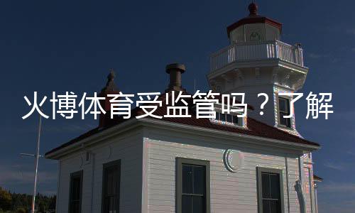 火博体育受监管吗?了解其合规性与信誉评估