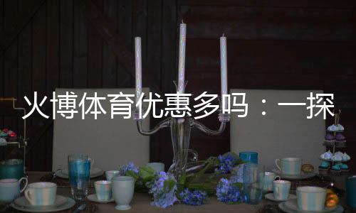 火博体育优惠多吗:一探优惠政策与福利种类
