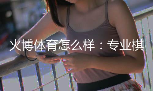 火博体育怎么样:专业棋牌娱乐投注体验分享