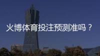 火博体育投注预测准吗？：专业玩家经验揭秘