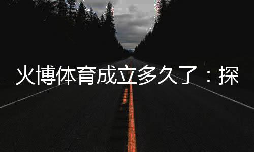 火博体育成立多久了:探寻历史渊源