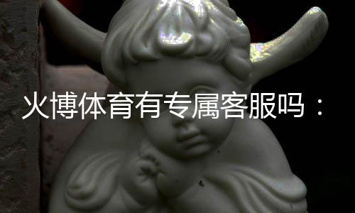 火博体育有专属客服吗:详细解说