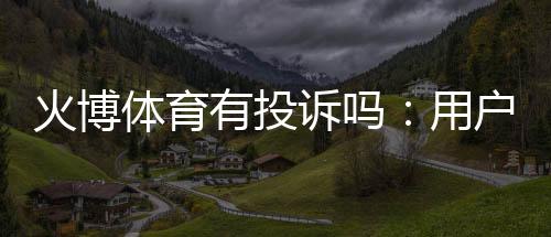 火博体育有投诉吗:用户真实反馈需及时解决