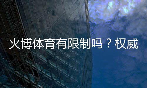 火博体育有限制吗?权威解析