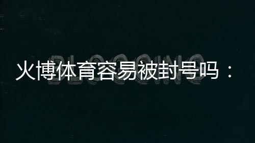火博体育容易被封号吗:了解真相避免风险