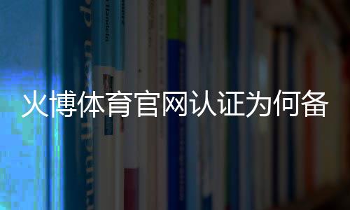 火博体育官网认证为何备受青睐？