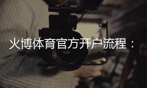 火博体育官方开户流程:详细指南