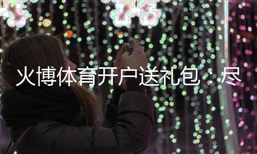 火博体育开户送礼包:尽情享受刺激游戏乐趣