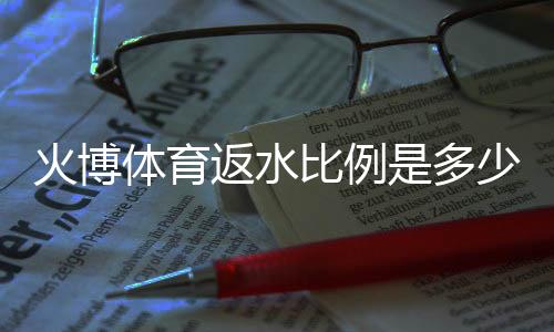 火博体育返水比例是多少:详细返水政策解读