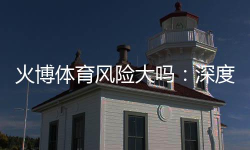 火博体育风险大吗:深度分析玩家必读