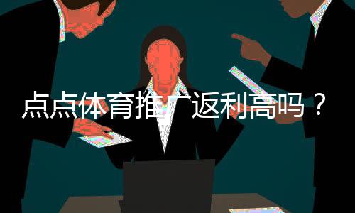 点点体育推广返利高吗?返利比例、结算方式与收益实测解析