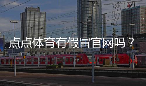 点点体育有假冒官网吗?官方真伪识别与防骗实用攻略
