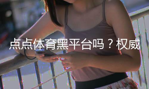 点点体育黑平台吗?权威评测、用户投诉汇总与识别防骗指南
