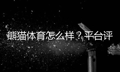 熊猫体育怎么样?平台评测:安全性、玩法、优惠与提现全方位解析