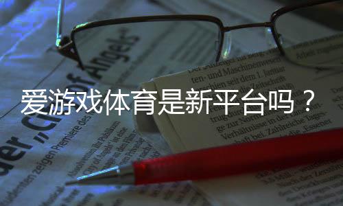 爱游戏体育是新平台吗?平台背景、资质与安全性全面评测