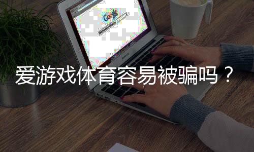 爱游戏体育容易被骗吗?真相解析与新手防骗全攻略