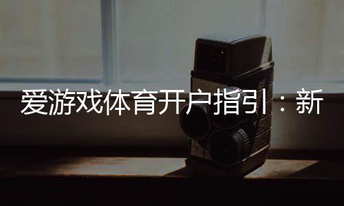 爱游戏体育开户指引:新手快速开户流程、实名认证与安全注意事项