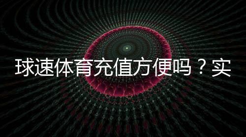 球速体育充值方便吗？实测快速到账与多种支付方式解析
