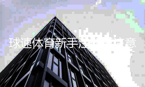 球速体育新手注册要注意什么？5个关键细节助你快速入门