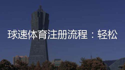 球速体育注册流程:轻松完成账号开通与首存优惠领取