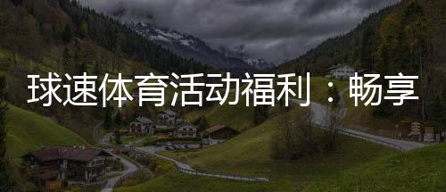 球速体育活动福利：畅享运动激情与超值回馈