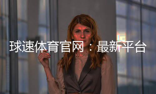 球速体育官网:最新平台更新与优惠活动一览