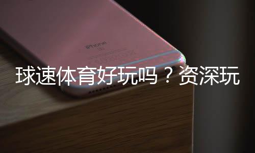球速体育好玩吗?资深玩家带你揭秘真实体验与技巧分享