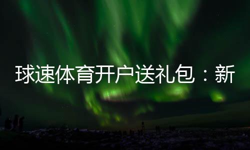球速体育开户送礼包:新会员专享豪礼大放送