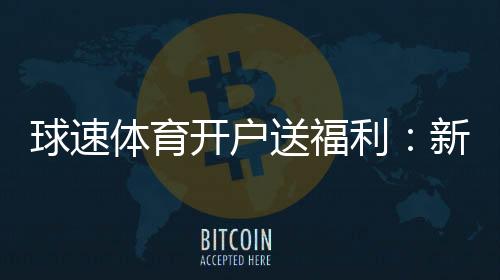 球速体育开户送福利:新会员专享豪礼首存即赠彩金翻倍