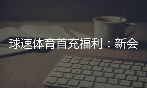 球速体育首充福利:新会员专享高额返利礼包
