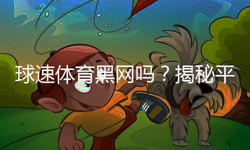 球速体育黑网吗?揭秘平台安全性及玩家实测体验