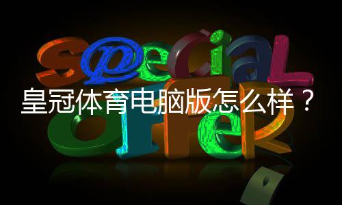 皇冠体育电脑版怎么样?安装体验、功能亮点与优缺点全面评测