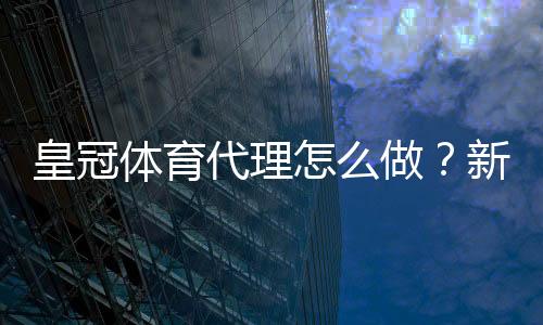 皇冠体育代理怎么做?新手开代理全流程、佣金计算与合规风险详解