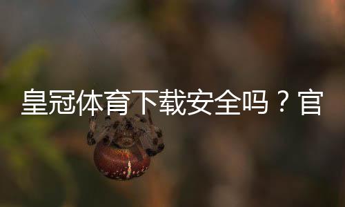 皇冠体育下载安全吗?官方安全性评估与防护攻略