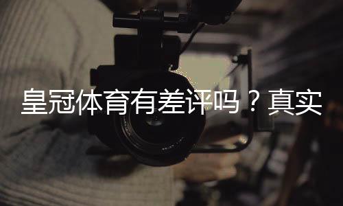 皇冠体育有差评吗?真实用户口碑与常见投诉全面解析