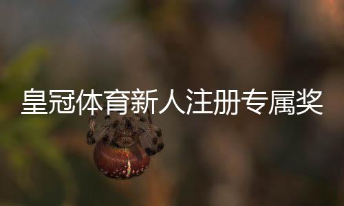 皇冠体育新人注册专属奖励怎么领取?领取步骤、优惠内容与注意事项全解析