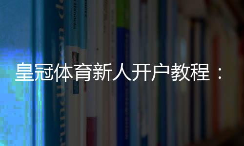 皇冠体育新人开户教程:注册流程、实名认证与首存优惠全攻略