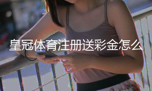 皇冠体育注册送彩金怎么领?最新注册流程、优惠规则与领取攻略