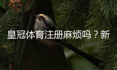 皇冠体育注册麻烦吗?新手注册流程详解与常见问题一看就懂