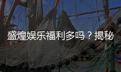 盛煌娱乐福利多吗?揭秘其丰厚福利与玩家真实体验