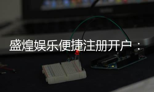 盛煌娱乐便捷注册开户:三步轻松完成畅享顶级游戏体验